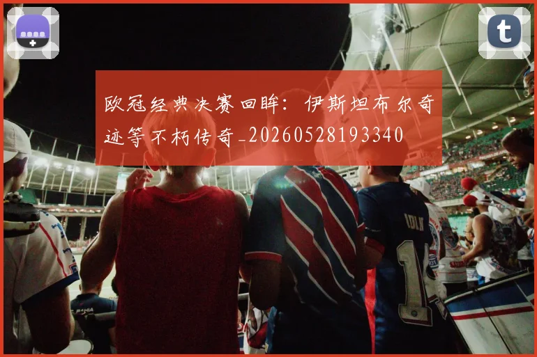 欧冠经典决赛回眸:伊斯坦布尔奇迹等不朽传奇_20260528193340
