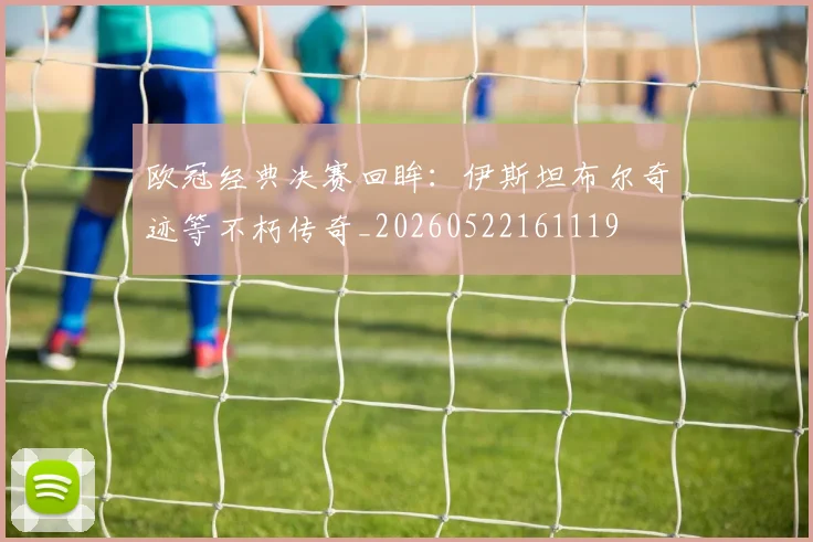 欧冠经典决赛回眸:伊斯坦布尔奇迹等不朽传奇_20260522161119