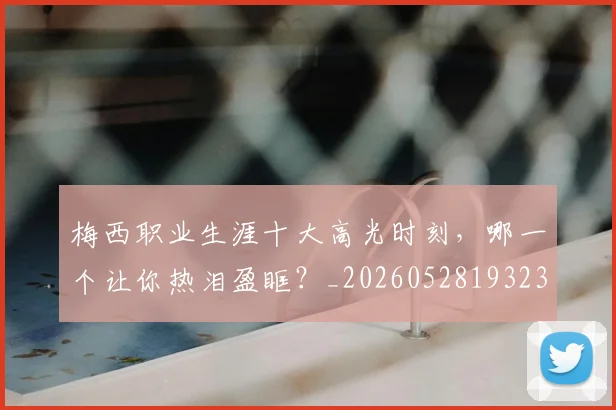 梅西职业生涯十大高光时刻,哪一个让你热泪盈眶?_20260528193232