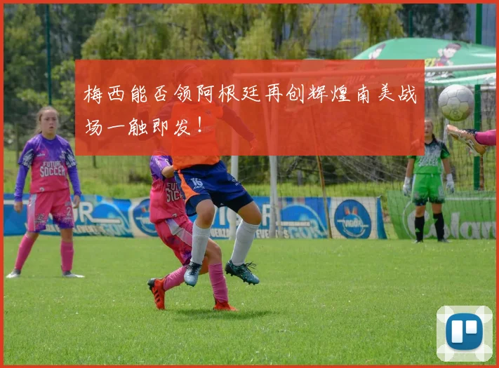 梅西能否领阿根廷再创辉煌南美战场一触即发！