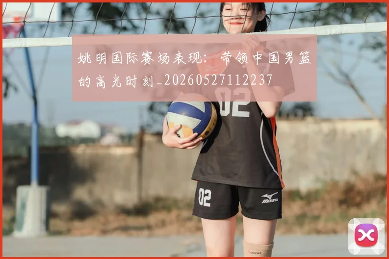 姚明国际赛场表现：带领中国男篮的高光时刻_20260527112237