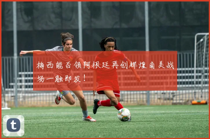 梅西能否领阿根廷再创辉煌南美战场一触即发！