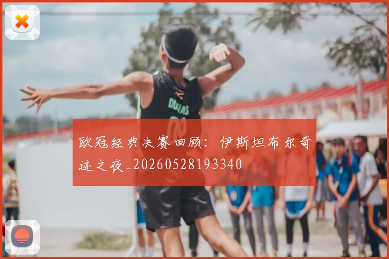 欧冠经典决赛回顾：伊斯坦布尔奇迹之夜_20260528193340