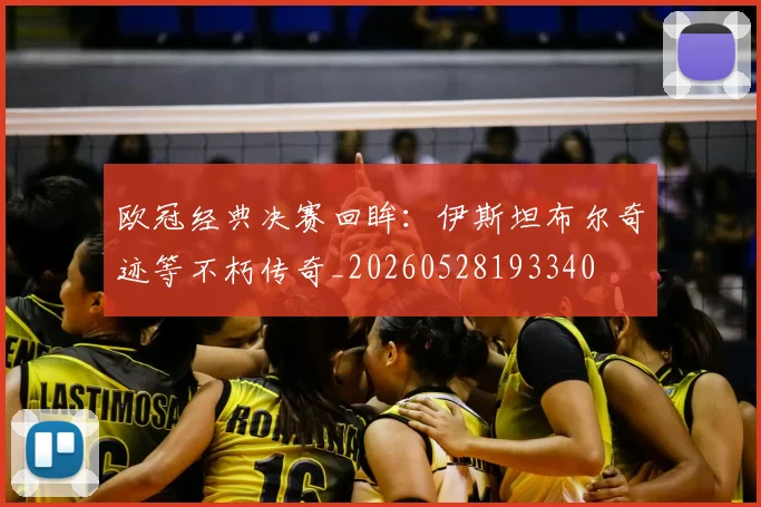 欧冠经典决赛回眸：伊斯坦布尔奇迹等不朽传奇_20260528193340