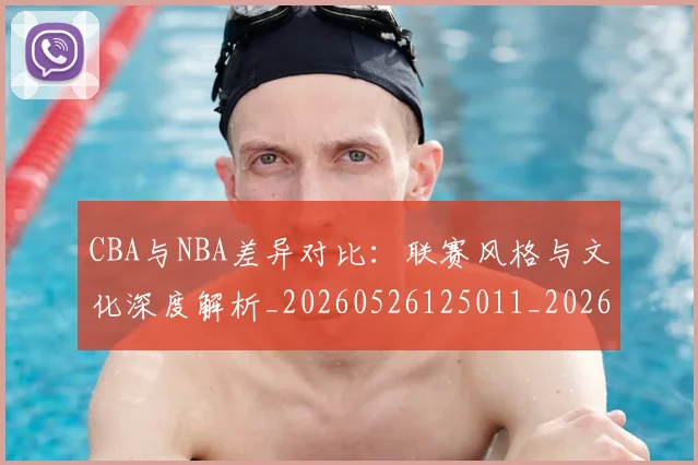 CBA与NBA差异对比:联赛风格与文化深度解析_20260526125011_20260606165130
